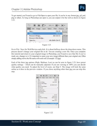 Chapter 3 | Adobe Photoshop
Page 69
Section-II | Work area Concept
To get started, you’ll need to go to File/Open to open your file. It can be in any format jpg, gif, psd,
png or others. As long as Photoshop can open it, you can output it for the web as shown in figure
3.21.
Figure 3.21
Go to File / Save for Web/Devices and click. It is about halfway down the drop-down menu. This
process doesn’t change your original file at all. You are creating a new file. Once you complete
this tutorial and return to your original image in Photoshop, you’ll need to save that file if you’ve
made any changes to it. It’s important to name your new image different than your original one. Often
simplyaddingwebto the filenamewill workwell. (Example: 123.jpg)
Each of the three jpg options (High, Medium, Low) as can be seen in figure 3.23, have preset
quality settings – which can be manually adjusted. If you are viewing at 100% you can decide
what quality you need. To adjust the level of zoom, see Step 5. The image will look the same
online as it does in the preview window. If you chose anything other than jpg you can skip this
step.
Figure 3.22
 
