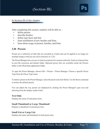 Chapter 3 | Adobe Photoshop
Page 71
Section-III | Installation and Use of Presets, Brushes & Fonts
In Section-III of this chapter:
After completing this section, students will be able to: -
• define presets
• describe brushes
• define type faces and font
• learn installation of new brushes and fonts
• learn about usage of presets, brushes, and fonts
3.30 Presets
Presets are a collection of edits that are recorded as a batch and can be applied to an image (or
multiple images) with just one click (reference in 3.25).
The Preset Manager lets you save or load your presets for contours and tools. Each set of presets has
its own file extension and default folder. Optional preset files are available inside the Presets
folder in the Photoshop application folder.
To open the Preset Manager, choose Edit > Presets > Preset Manager. Choose a specific Preset
Type from the Preset Type menu.
To delete a preset in the Preset Manager, select the preset and click Delete. Use the Reset command
to restore the default presets.
You can adjust the way presets are displayed by clicking the Preset Manager's gear icon and
choosing from the display modes listed:
Text Only
Displays the name of each preset item.
Small Thumbnail or Large Thumbnail
Displays a thumbnail of each preset item.
Small List or Large List
Displays the name and thumbnail of each preset item.
(Section-III)
 
