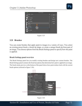 Chapter 3 | Adobe Photoshop
Page 72
Section-III | Installation and Use of Presets, Brushes & Fonts
Figure 3.25
3.31 Brushes
You can create brushes that apply paint to images in a variety of ways. You select
an existing preset brush, a brush tip shape, or create a unique brush tip from part of
an image. You choose options from the Brush Settings panel to specify how the paint
is applied.
Brush Settings panel overview
The Brush Settings panel lets you modify existing brushes and design new custom brushes. The
Brush Settings panel contains the brush tip options that determine how paint is applied to an image.
The brush stroke preview at the bottom of the panel shows how paint strokes look with the current
brush options (referred in figure 3.26).
Figure 3.26
 