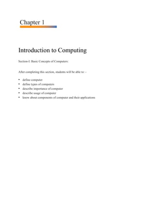 Chapter 1
Introduction to Computing
Section-I: Basic Concepts of Computers:
After completing this section, students will be able to: -
• define computer
• define types of computers
• describe importance of computer
• describe usage of computer
• know about components of computer and their applications
 