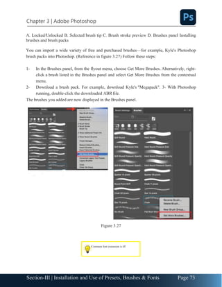 Chapter 3 | Adobe Photoshop
Page 73
Section-III | Installation and Use of Presets, Brushes & Fonts
A. Locked/Unlocked B. Selected brush tip C. Brush stroke preview D. Brushes panel Installing
brushes and brush packs
You can import a wide variety of free and purchased brushes—for example, Kyle's Photoshop
brush packs into Photoshop. (Reference in figure 3.27) Follow these steps:
1- In the Brushes panel, from the flyout menu, choose Get More Brushes. Alternatively, right-
click a brush listed in the Brushes panel and select Get More Brushes from the contextual
menu.
2- Download a brush pack. For example, download Kyle's "Megapack". 3- With Photoshop
running, double-click the downloaded ABRfile.
The brushes you added are now displayed in the Brushes panel.
Figure 3.27
Common font extension is tff
 