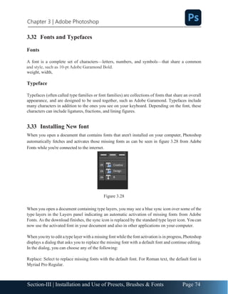 Chapter 3 | Adobe Photoshop
Page 74
Section-III | Installation and Use of Presets, Brushes & Fonts
3.32 Fonts and Typefaces
Fonts
A font is a complete set of characters—letters, numbers, and symbols—that share a common
weight, width,
Typeface
Typefaces (often called type families or font families) are collections of fonts that share an overall
appearance, and are designed to be used together, such as Adobe Garamond. Typefaces include
many characters in addition to the ones you see on your keyboard. Depending on the font, these
characters can include ligatures, fractions, and lining figures.
3.33 Installing New font
When you open a document that contains fonts that aren't installed on your computer, Photoshop
automatically fetches and activates those missing fonts as can be seen in figure 3.28 from Adobe
Fonts while you're connected to the internet.
Figure 3.28
When you open a document containing type layers, you may see a blue sync icon over some of the
type layers in the Layers panel indicating an automatic activation of missing fonts from Adobe
Fonts. As the download finishes, the sync icon is replaced by the standard type layer icon. You can
now use the activated font in your document and also in other applications on your computer.
When you try to edit a type layer with a missing font while the font activation is in progress, Photoshop
displays a dialog that asks you to replace the missing font with a default font and continue editing.
In the dialog, you can choose any of the following:
Replace: Select to replace missing fonts with the default font. For Roman text, the default font is
Myriad Pro Regular.
 
