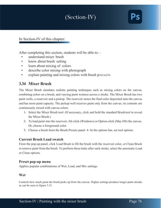 Chapter 3 | Adobe Photoshop
Page 76
Section-IV | Painting with the mixer brush
In Section-IV of this chapter:
After completing this section, students will be able to: -
• understand mixer brush
• know about brush setting
• learn about mixing of colors
• describe color mixing with photograph
• explain painting and mixing colors with brush presets
3.34 Mixer Brush
The Mixer Brush simulates realistic painting techniques such as mixing colors on the canvas,
combining colors on a brush, and varying paint wetness across a stroke. The Mixer Brush has two
paint wells, a reservoir and a pickup. The reservoir stores the final color deposited onto the canvas
and has more paint capacity. The pickup well receives paint only from the canvas; its contents are
continuously mixed with canvas colors.
1- Select the Mixer Brush tool. (If necessary, click and hold the standard Brushtool to reveal
the Mixer Brush.)
2- To load paint into the reservoir, Alt-click (Windows) or Option-click (Mac OS) the canvas.
Or, choose a foreground color.
3- Choose a brush from the Brush Presets panel. 4- In the options bar, set tool options.
Current Brush Load swatch
From the pop-up panel, click Load Brush to fill the brush with the reservoir color, or Clean Brush
to remove paint from the brush. To perform these tasks after each stroke, select the automatic Load
or Clean options.
Preset pop-up menu
Applies popular combinations of Wet, Load, and Mix settings.
Wet
Controls how much paint the brush picks up from the canvas. Higher settings produce longer paint streaks
as can be seen in figure 3.31.
(Section-IV)
 