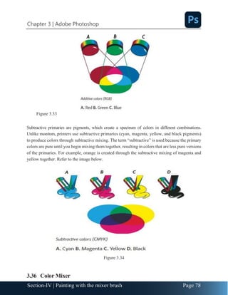 Chapter 3 | Adobe Photoshop
Page 78
Section-IV | Painting with the mixer brush
Figure 3.33
Subtractive primaries are pigments, which create a spectrum of colors in different combinations.
Unlike monitors, printers use subtractive primaries (cyan, magenta, yellow, and black pigments)
to produce colors through subtractive mixing. The term “subtractive” is used because the primary
colors are pure until you begin mixing them together, resulting in colors that are less pure versions
of the primaries. For example, orange is created through the subtractive mixing of magenta and
yellow together. Refer to the image below.
Figure 3.34
3.36 Color Mixer
 