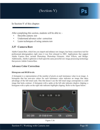 Chapter 3 | Adobe Photoshop
Section-V | Working with Camera raw Page 80
In Section-V of this chapter:
After completing this section, students will be able to: -
• Describe camera raw
• Understand advance color correction
• Learn techniques of using camera raw
3.37 Camera Raw
Adobe Camera Raw, which lets you import and enhance raw images, has been a must-have tool for
professional photographers right since it was first released in 2003. Applications that support
Adobe Camera Raw include Photoshop, Photoshop Elements, After Effects, and Bridge.
Additionally, Adobe Lightroom is built upon the same powerful raw image processing technology
that powers Adobe Camera Raw.
Advance Color Correction
Histogram and RGB levels:
A histogram is a representation of the number of pixels at each luminance value in an image. A
histogram that has non-zero values for each luminance value indicates an image that takes
advantage of the full tonal scale. One that doesn’t use the full tonal range corresponds to a dull
image that lacks contrast. A histogram with a spike at the left side indicates shadow clipping; a
histogram with a spike on the right side indicates highlight clipping. Refer to the figure below:
Figure 3.36
(Section-V)
 