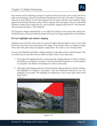 Chapter 3 | Adobe Photoshop
Section-V | Working with Camera raw Page 81
One common task for adjusting an image is to spread out the pixel values more evenly from left to
right on the histogram, instead of having them bunched up at one end or the other. A histogram is
made up of three ribbons of color that represent the red, green, and blue color channels. White
appears when all three channels overlap. Yellow, magenta, and cyan appear when two of the RGB
channels overlap (yellow equals the red + green channels, magenta equals the red + blue channels,
and cyan equals the green + blue channels).
The histogram changes automatically as you adjust the settings in the Camera Raw dialog box.
The RGB values of the pixel under the pointer (in the preview image) appear below the histogram.
Preview highlight and shadow clipping
Clipping occurs when the color values of a pixel are higher than the highest value or lower than
the lowest value that can be represented in the image. Overly bright values are clipped to output
white, and overly dark values are clipped to output black. The result is a loss of image detail.
You can view Highlight and Shadow clipping indicators in the upper corners of the histogram. This
is to check areas in your photo that are either too light or dark, as you make edits.
1- If the upper-left clipping indicator is illuminated (the clipping indicator is white), it implies
that shadows are clipped in your photo. Click the illuminated indicator to view the shadows
in your photo. The shadows are displayed as a blue overlay mask.
2- If the upper-right clipping indicator is illuminated (the clipping indicator is white), it implies
that highlights are clipped in your photo. Click the illuminated indicator to view the
highlights in your photo. The highlights are displayed as a red overlay mask. Refer to the
figure below:
Figure 3.37
 