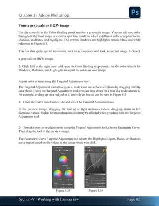 Section-V | Working with Camera raw Page 82
Chapter 3 | Adobe Photoshop
Tone a grayscale or B&W image
Use the controls in the Color Grading panel to color a grayscale image. You can add one color
throughout the tonal range or create a split tone result, in which a different color is applied to the
shadows, midtones, and highlights. The extreme shadows and highlights remain black and white
reference in Figure 8.1.
You can also apply special treatments, such as a cross-processed look, to a color image. 1- Select
a grayscale or B&W image.
2- Click Edit in the right panel and open the Color Grading drop-down. Use the color wheels for
Shadows, Midtones, and Highlights to adjust the colors in your image.
Adjust color or tone using the Targeted Adjustment tool
The Targeted Adjustment tool allows you to make tonal and color corrections by dragging directly
on a photo. Using the Targeted Adjustment tool, you can drag down on a blue sky to desaturate it,
for example, or drag up on a red jacket to intensify its hue as can be seen in Figure 8.2.
1- Open the Curve panel under Edit and select the Targeted Adjustmenttool.
In the preview image, dragging the tool up or right increases values; dragging down or left
decreases values. Sliders for more than one color may be affected when you drag with the Targeted
Adjustment tool.
2- Tomake tone curve adjustments using the Targeted Adjustment tool, choose Parametric Curve.
Then,drag the tool in the preview image.
The Parametric Curve Targeted Adjustment tool adjusts the Highlights, Lights, Darks, or Shadows
curve region based on the values in the image where you click.
Figure 3.38 Figure 3.39
 