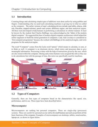 Chapter 1 | Introduction to Computing
Section-I | Basic Concepts of Computer Page 2
1.1 Introduction
Counting things and calculating simple types of additions were done earlier by using pebbles and
fingers. Understanding why we need such calculating machines is giving rise to what we called
as the computer. The earlier versions of man’s calculating devices include sand tables, abacus, slide
rule, Pascaline, stepped reckoner, punch card system, difference engine, and then analytical engine.
All these were developed to help humans in performing a calculation in a better manner. It must
be known by the student that Charles Babbage was acknowledged as the ‘father of the modern
digital computer’. He suggested the base of modern digital computer architecture which helped the
earlier engineers to build the initial generation of computers. Lady Ada Lovelace is considered as
‘first computer programmer’ because she worked with Babbage on his analytical engine, and write
programs for the analyticalengine.
The word “Computer” comes from the Latin word “pature” which means to calculate, to sum, or
to think as well. A computer is an electronic device, which stores and processes data to give
meaningful information. Processing is done with the help of instructions given by the user, which
are also stored within the computer. During early times humans were assigned this title as they use
to do calculations but with the passage of time, this term was specifically used for machines.
1.2 Types of Computers
Generally, there are four types of computers based on the characteristics like speed, size,
performance, and its use. These types have been described below:
Microcomputer
Microcomputers are nothing but personal computers. These are single-chip (processor)
systems. These are useful for personal use (as well as for small business use) and can perform all the
basic functions of the computer. Examples of microcomputers are desktops, tablets, smartwatches,
laptops etc. as shown in figure below.
 