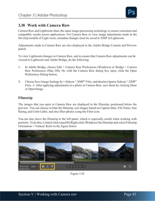 Section-V | Working with Camera raw Page 83
Chapter 3 | Adobe Photoshop
3.38 Work with Camera Raw
Camera Raw and Lightroom share the same image-processing technology to ensure consistent and
compatible results across applications. For Camera Raw to view image adjustments made in the
Develop module of Light room, metadata changes must be saved to XMP in Lightroom.
Adjustments made in Camera Raw are also displayed in the Adobe Bridge Content and Preview
panels.
To view Lightroom changes in Camera Raw, and to ensure that Camera Raw adjustments can be
viewed in Lightroom and Adobe Bridge, do the following:
1- In Adobe Bridge, choose Edit > Camera Raw Preferences (Windows) or Bridge > Camera
Raw Preferences (Mac OS). Or, with the Camera Raw dialog box open, click the Open
Preferences Dialog button.
2- Choose Save Image Settings In > Sidecar “.XMP” Files, and deselect Ignore Sidecar “.XMP”
Files. 3- After applying adjustments to a photo in Camera Raw, save them by clicking Done
or OpenImage.
Filmstrip
The images that you open in Camera Raw are displayed in the filmstrip, positioned below the
preview. You can choose to hide the filmstrip, sort images based on Capture Date, File Name, Star
Rating, and Color Label, and also filter photos using the Filter icon.
You can also move the filmstrip to the left panel, which is especially useful when working with
portraits. Todo this, Control-click (macOS)/Right-click (Windows) the filmstrip and select Filmstrip
Orientation > Vertical. Refer to the figure below:
Figure 3.42
 