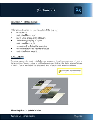 Chapter 3 | Adobe Photoshop
Page 84
Section-VI | Layer Basics
Always work on layers as you can easily
undo any unwanted change
In Section-VI of this chapter:
After completing this section, students will be able to: -
• define layers
• understand layer panel
• know about arrangement of layers
• learn about grouping of layers
• understand layer style
• comprehend updating the layer style
• understand about the adjustment layer
• understand smart objects
3.39 Layers
Photoshop layers are like sheets of stacked acetate. Youcan see through transparent areas of a layer to
the layers below. You move a layer to position the content on the layer, like sliding a sheet of acetate
in a stack. You can also change the opacity of a layer to make content partially transparent.
Photoshop Layers panel overview
(Section-VI)
 