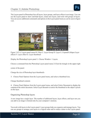 Chapter 3 | Adobe Photoshop
Page 85
Section-VI | Layer Basics
The Layers panel in Photoshop lists all layers, layer groups, and layer effects in an image. You can
use the Layers panel to show and hide layers, create new layers, and work with groups of layers.
You can access additional commands and options in the Layers panel menu as can be seen in figure
3.43.
Figure 3.43 A. Layers panel menu B. Filter C. Layer Group D. Layer E. Expand/Collapse Layer
effects F. Layer effect G. Layer thumbnail
Display the Photoshop Layers panel 1- Choose Window > Layers.
Choose a command from the Photoshop Layers panel menu 2-Click the triangle in the upper-right
corner of the panel.
Change the size of Photoshop layer thumbnails
3- Choose Panel Options from the Layers panel menu, and select a thumbnail size.
Change thumbnail contents
4- Choose Panel Options from the Layers panel menu, and select Entire Document to display the
contentsof the entire document. Select Layer Bounds to restrict the thumbnail to the object’s pixels
on the layer.
Organizing Photoshop layers
A new image has a single layer. The number of additional layers, layer effects, and layer sets you
can add to an image is limited only by your computer’s memory.
You work with layers in the Layers panel. Layer groups help you organize and manage layers. You
can use groups to arrange your layers in a logical order and to reduce clutter in the Layers panel.
 