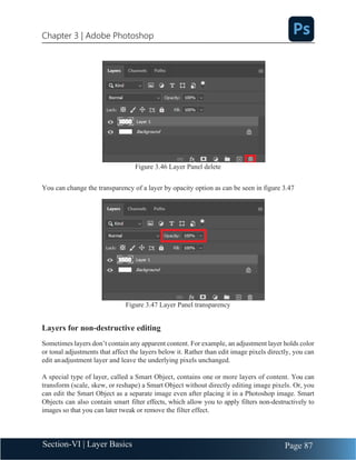 Chapter 3 | Adobe Photoshop
Page 87
Section-VI | Layer Basics
Figure 3.46 Layer Panel delete
You can change the transparency of a layer by opacity option as can be seen in figure 3.47
Figure 3.47 Layer Panel transparency
Layers for non-destructive editing
Sometimes layers don’t contain any apparent content. For example, an adjustment layer holds color
or tonal adjustments that affect the layers below it. Rather than edit image pixels directly, you can
edit anadjustment layer and leave the underlying pixels unchanged.
A special type of layer, called a Smart Object, contains one or more layers of content. You can
transform (scale, skew, or reshape) a Smart Object without directly editing image pixels. Or, you
can edit the Smart Object as a separate image even after placing it in a Photoshop image. Smart
Objects can also contain smart filter effects, which allow you to apply filters non-destructively to
images so that you can later tweak or remove the filter effect.
 