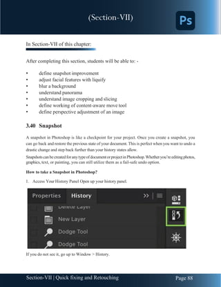 Chapter 3 | Adobe Photoshop
Page 88
Section-VII | Quick fixing and Retouching
In Section-VII of this chapter:
After completing this section, students will be able to: -
• define snapshot improvement
• adjust facial features with liquify
• blur a background
• understand panorama
• understand image cropping and slicing
• define working of content-aware move tool
• define perspective adjustment of an image
3.40 Snapshot
A snapshot in Photoshop is like a checkpoint for your project. Once you create a snapshot, you
can go back and restore the previous state of your document. This is perfect when you want to undo a
drastic change and step back further than your history states allow.
SnapshotscanbecreatedforanytypeofdocumentorprojectinPhotoshop.Whetheryou’reeditingphotos,
graphics, text, or painting, you can still utilize them as a fail-safe undo option.
How to take a Snapshot in Photoshop?
1. Access Your History Panel Open up your history panel.
If you do not see it, go up to Window > History.
(Section-VII)
 
