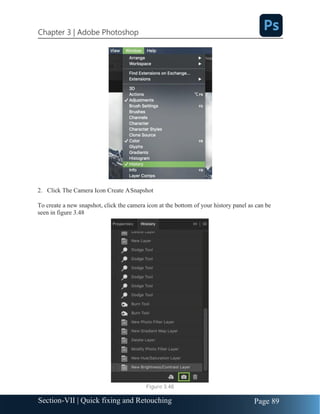 Chapter 3 | Adobe Photoshop
Page 89
Section-VII | Quick fixing and Retouching
2. Click The Camera Icon Create ASnapshot
To create a new snapshot, click the camera icon at the bottom of your history panel as can be
seen in figure 3.48
Figure 3.48
 