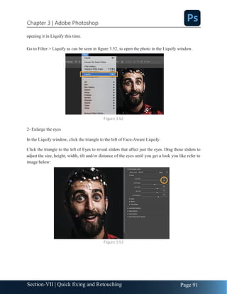Chapter 3 | Adobe Photoshop
Page 91
Section-VII | Quick fixing and Retouching
opening it in Liquify this time.
Go to Filter > Liquify as can be seen in figure 3.52, to open the photo in the Liquify window.
Figure 3.52
2- Enlarge the eyes
In the Liquify window, click the triangle to the left of Face-Aware Liquify.
Click the triangle to the left of Eyes to reveal sliders that affect just the eyes. Drag those sliders to
adjust the size, height, width, tilt and/or distance of the eyes until you get a look you like refer to
image below:
Figure 3.53
 