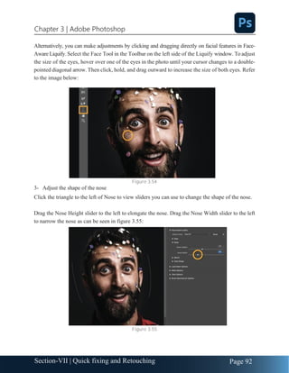 Chapter 3 | Adobe Photoshop
Page 92
Section-VII | Quick fixing and Retouching
Alternatively, you can make adjustments by clicking and dragging directly on facial features in Face-
Aware Liquify. Select the Face Tool in the Toolbar on the left side of the Liquify window. To adjust
the size of the eyes, hover over one of the eyes in the photo until your cursor changes to a double-
pointed diagonal arrow. Then click, hold, and drag outward to increase the size of both eyes. Refer
to the image below:
Figure 3.54
3- Adjust the shape of the nose
Click the triangle to the left of Nose to view sliders you can use to change the shape of the nose.
Drag the Nose Height slider to the left to elongate the nose. Drag the Nose Width slider to the left
to narrow the nose as can be seen in figure 3.55:
Figure 3.55
 