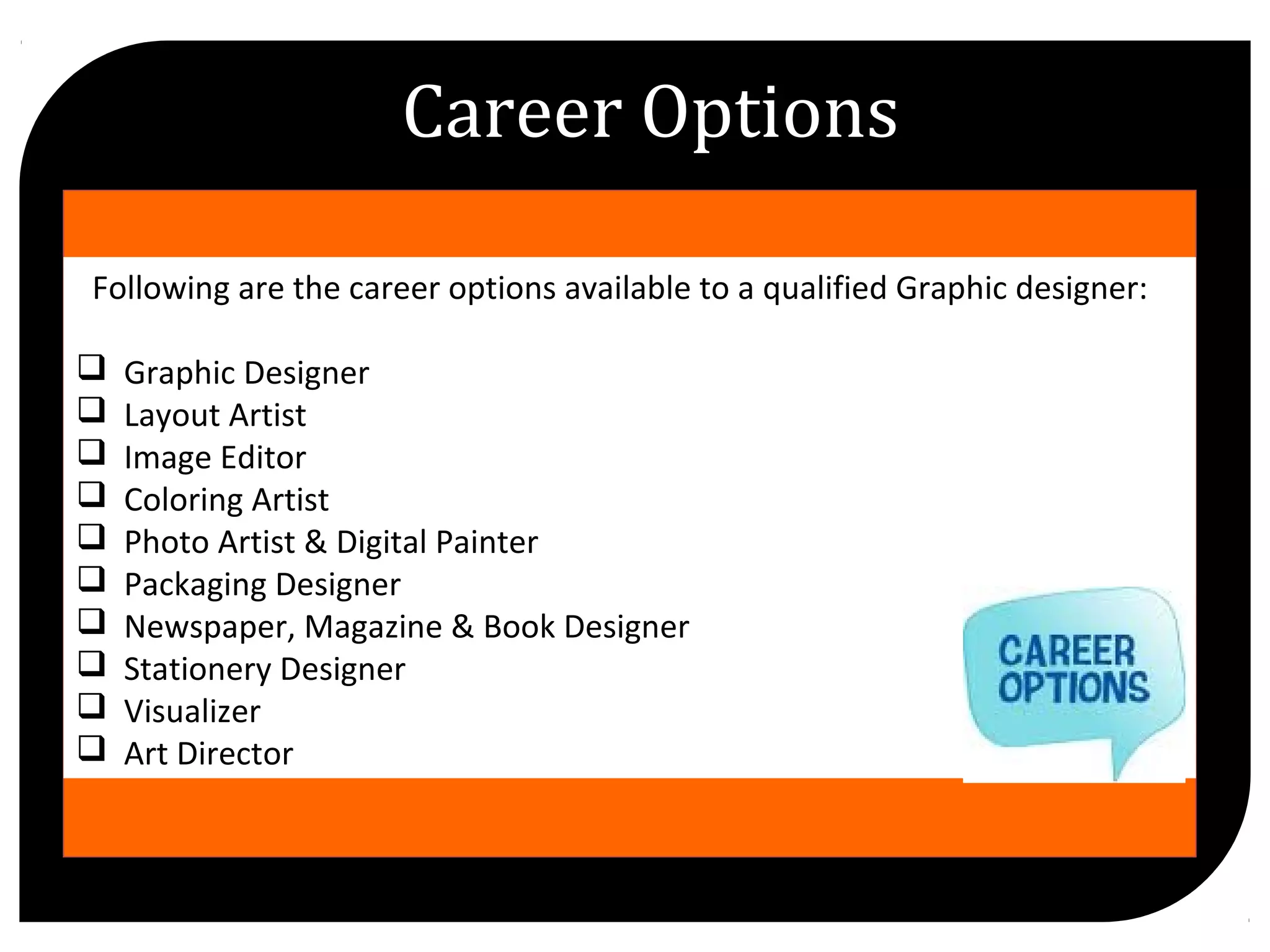 //
Following are the career options available to a qualified Graphic designer:
Graphic Designer
Layout Artist
Image Editor
Coloring Artist
Photo Artist & Digital Painter
Packaging Designer
Newspaper, Magazine & Book Designer
Stationery Designer
Visualizer
Art Director
Career Options