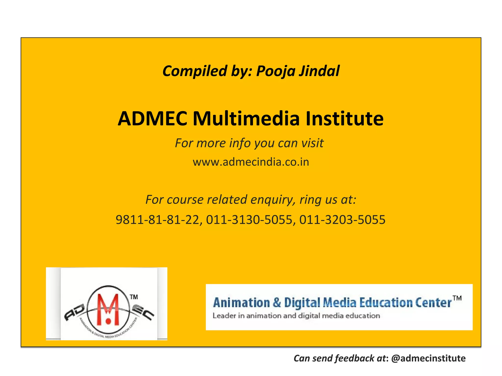 Compiled by: Pooja Jindal
ADMEC Multimedia Institute
For more info you can visit
www.admecindia.co.in
For course related enquiry, ring us at:
9811-81-81-22, 011-3130-5055, 011-3203-5055
Compiled by: Pooja Jindal
ADMEC Multimedia Institute
For more info you can visit
www.admecindia.co.in
For course related enquiry, ring us at:
9811-81-81-22, 011-3130-5055, 011-3203-5055
Can send feedback at: @admecinstitute