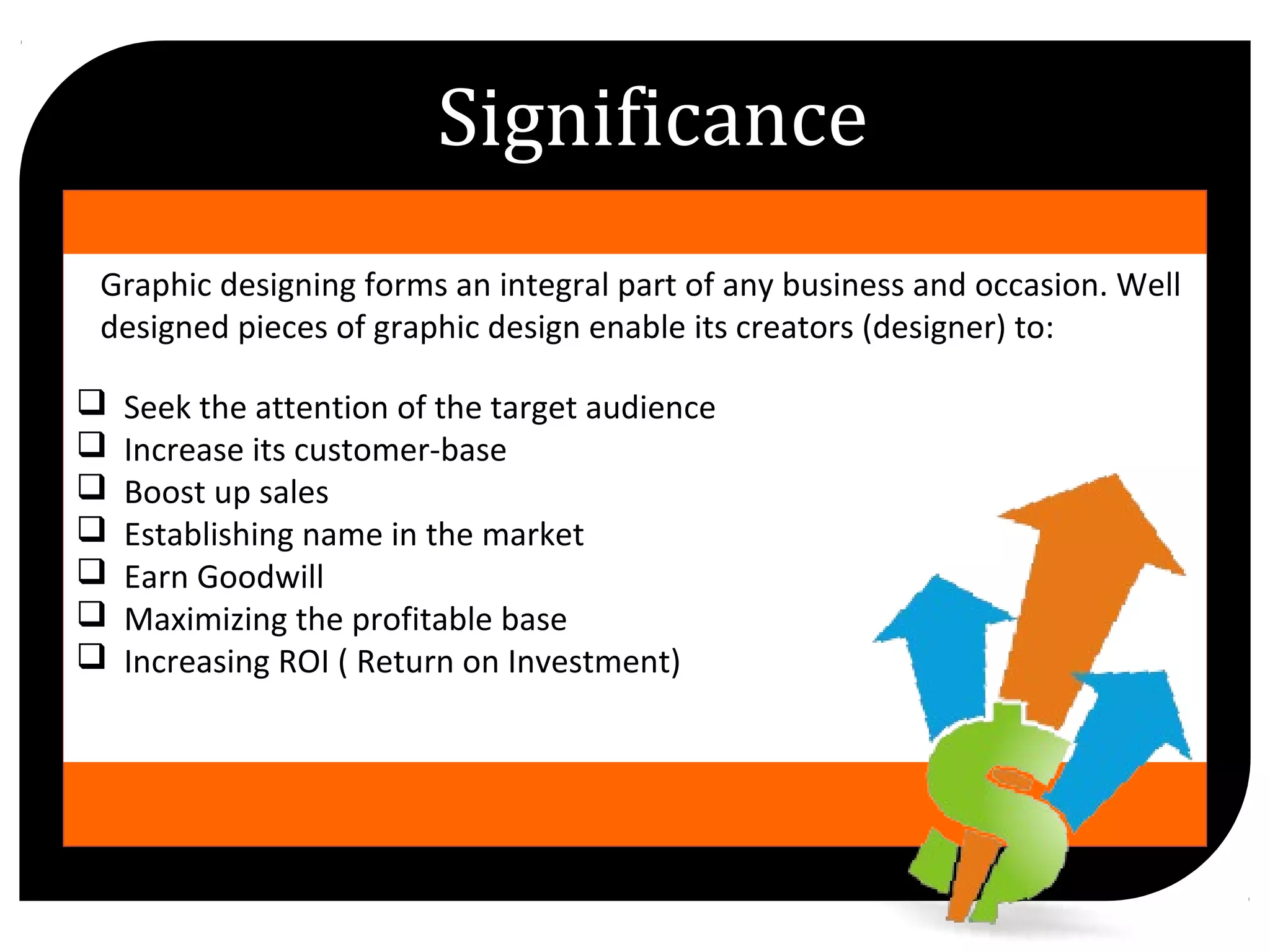 Graphic designing forms an integral part of any business and occasion. Well
designed pieces of graphic design enable its creators (designer) to:
Seek the attention of the target audience
Increase its customer-base
Boost up sales
Establishing name in the market
Earn Goodwill
Maximizing the profitable base
Increasing ROI ( Return on Investment)
Significance