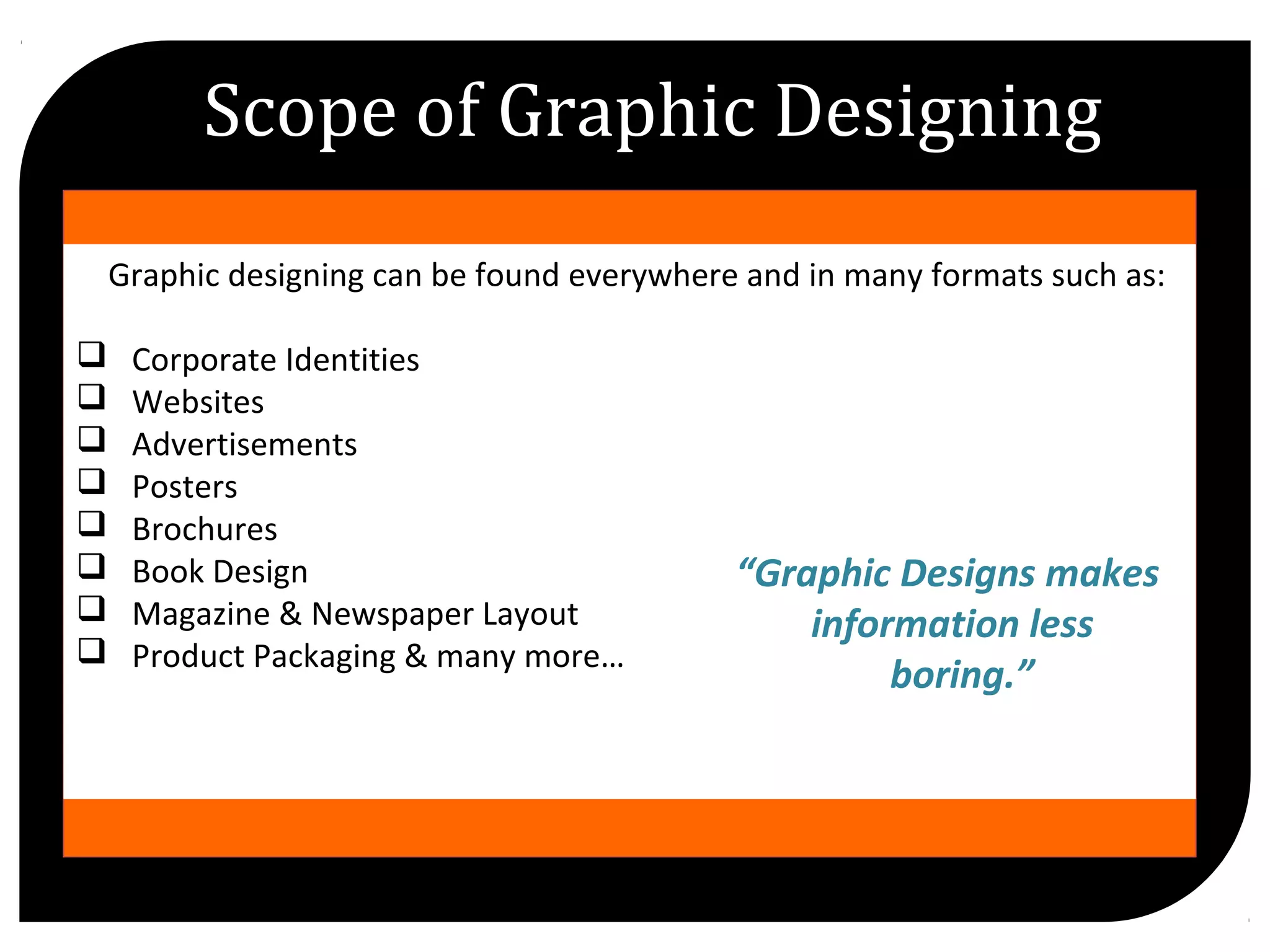 //
Graphic designing can be found everywhere and in many formats such as:
Corporate Identities
Websites
Advertisements
Posters
Brochures
Book Design
Magazine & Newspaper Layout
Product Packaging & many more…
Scope of Graphic Designing
“Graphic Designs makes
information less
boring.”