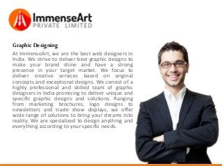 GraphicDesigning
At ImmenseArt, we are the best web designers in
India. We strive to deliver best graphic designs to
make your brand shine and have a strong
presence in your target market. We focus to
deliver creative services based on original
concepts and exceptional designs. We consist of a
highly professional and skilled team of graphic
designers in India promising to deliver unique and
specific graphic designs and solutions. Ranging
from marketing brochures, logo designs to
newsletters and trade show displays, we offer
wide range of solutions to bring your dreams into
reality. We are specialized to design anything and
everything according to your specific needs.
 