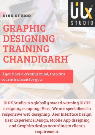 U I U X . S T U D I O
GRAPHIC
DESIGNING
TRAINING
CHANDIGARH
UIUX Studio is a globally award-winning UI/UX
designing company! Here, We are specialized in
responsive web designing, User Interface Design,
User Experience Design, Mobile App designing
and Graphics design according to client's
requirement.
If you have a creative mind, then this
course is meant for you.
 
