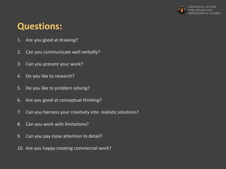 1. Are you good at drawing?
2. Can you communicate well verbally?
3. Can you present your work?
4. Do you like to research?
5. Do you like to problem solving?
6. Are you good at conceptual thinking?
7. Can you harness your creativity into realistic solutions?
8. Can you work with limitations?
9. Can you pay close attention to detail?
10. Are you happy creating commercial work?
Questions:
 