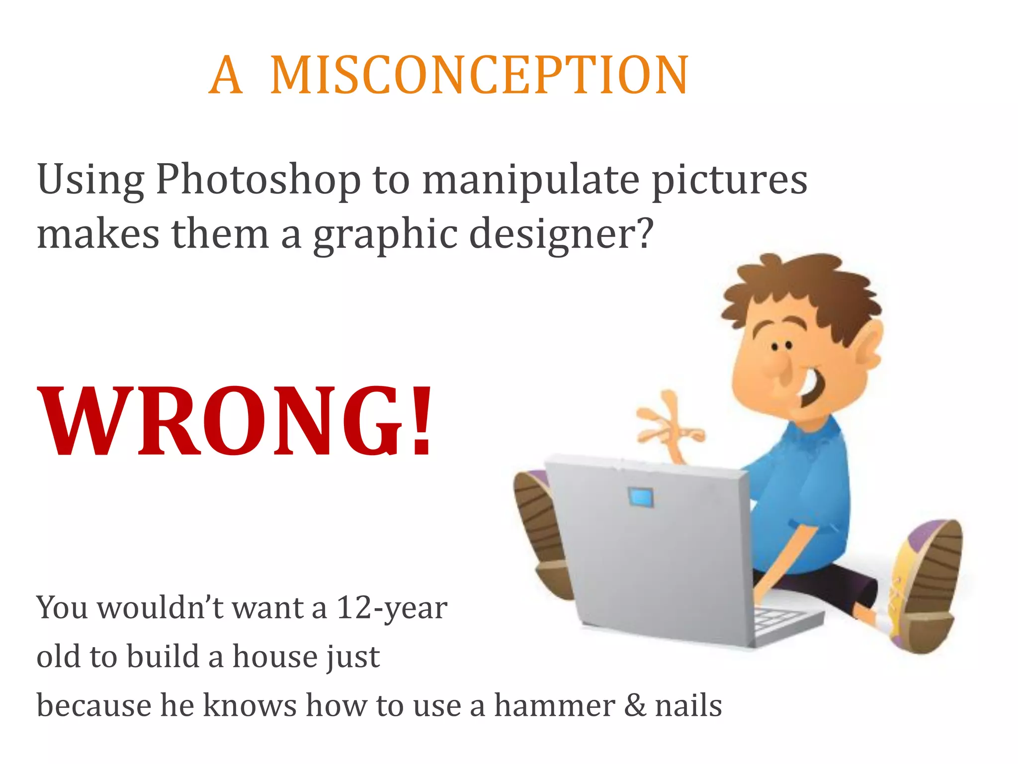 A MISCONCEPTION
Using Photoshop to manipulate pictures
makes them a graphic designer?



WRONG!
You wouldn’t want a 12-year
old to build a house just
because he knows how to use a hammer & nails
 