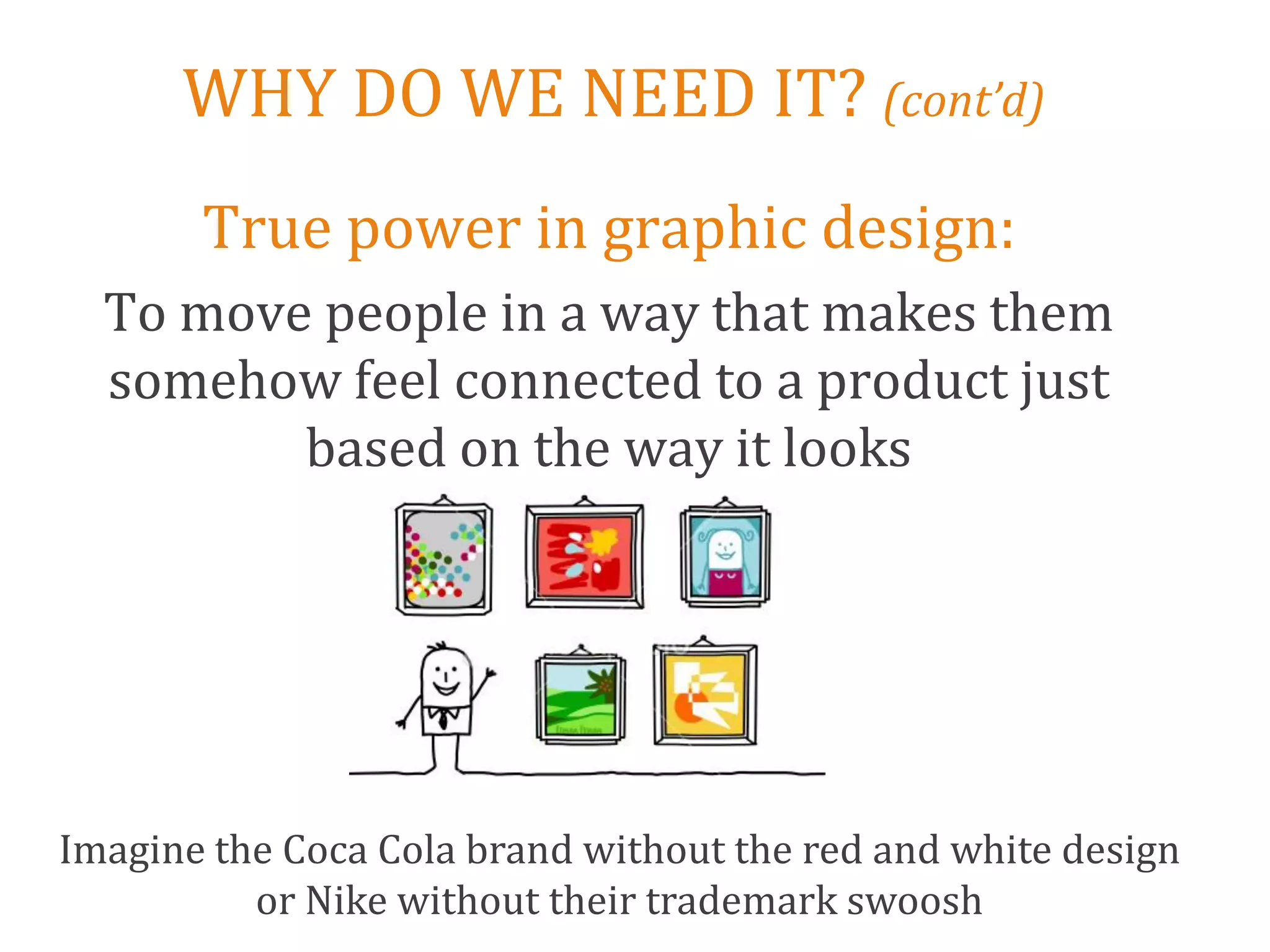 WHY DO WE NEED IT? (cont’d)
       True power in graphic design:
  To move people in a way that makes them
  somehow feel connected to a product just
         based on the way it looks




Imagine the Coca Cola brand without the red and white design
          or Nike without their trademark swoosh
 
