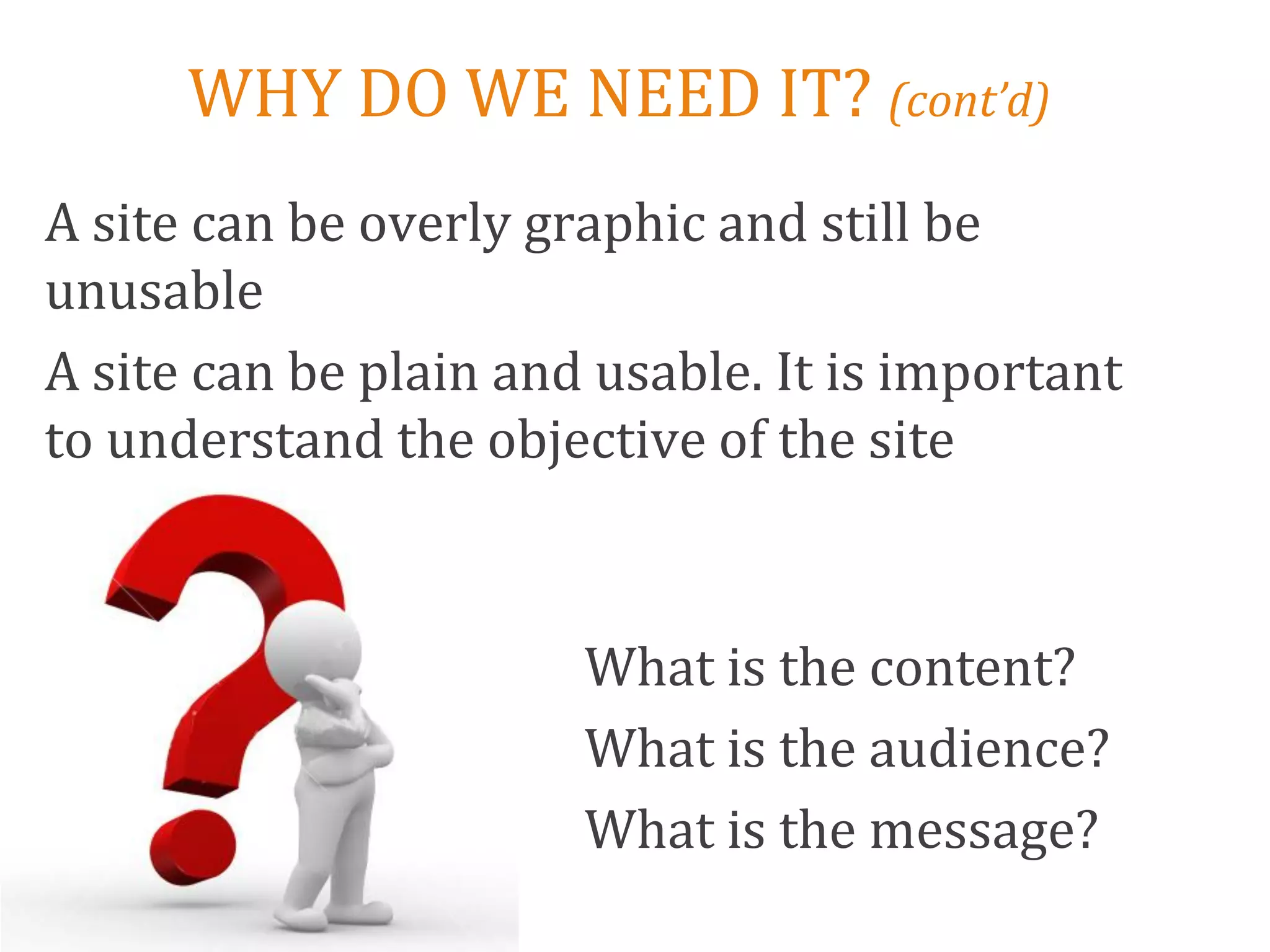 WHY DO WE NEED IT? (cont’d)
A site can be overly graphic and still be
unusable
A site can be plain and usable. It is important
to understand the objective of the site



                       What is the content?
                       What is the audience?
                       What is the message?
 