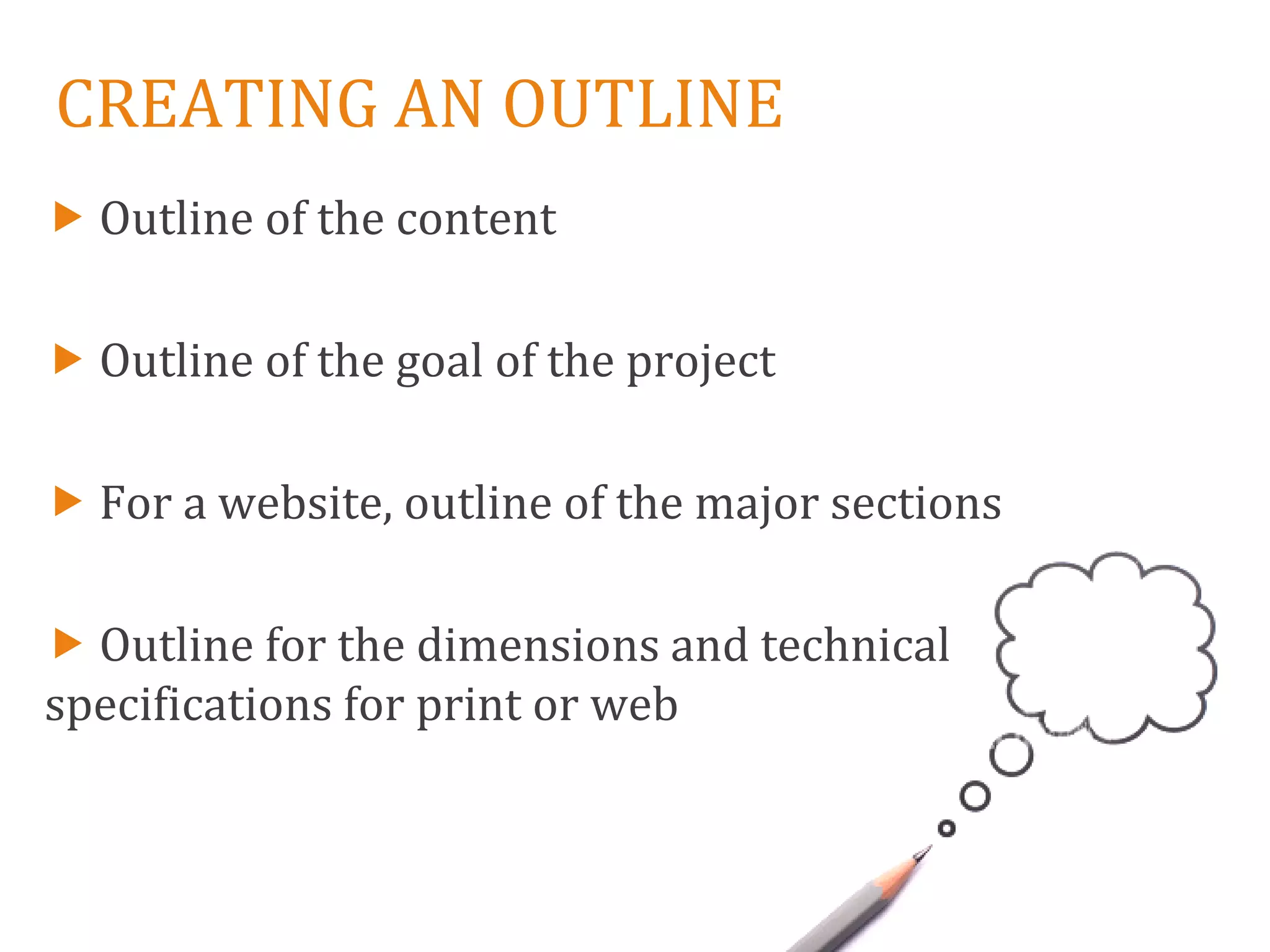 CREATING AN OUTLINE
 Outline of the content

 Outline of the goal of the project

 For a website, outline of the major sections

 Outline for the dimensions and technical
specifications for print or web
 