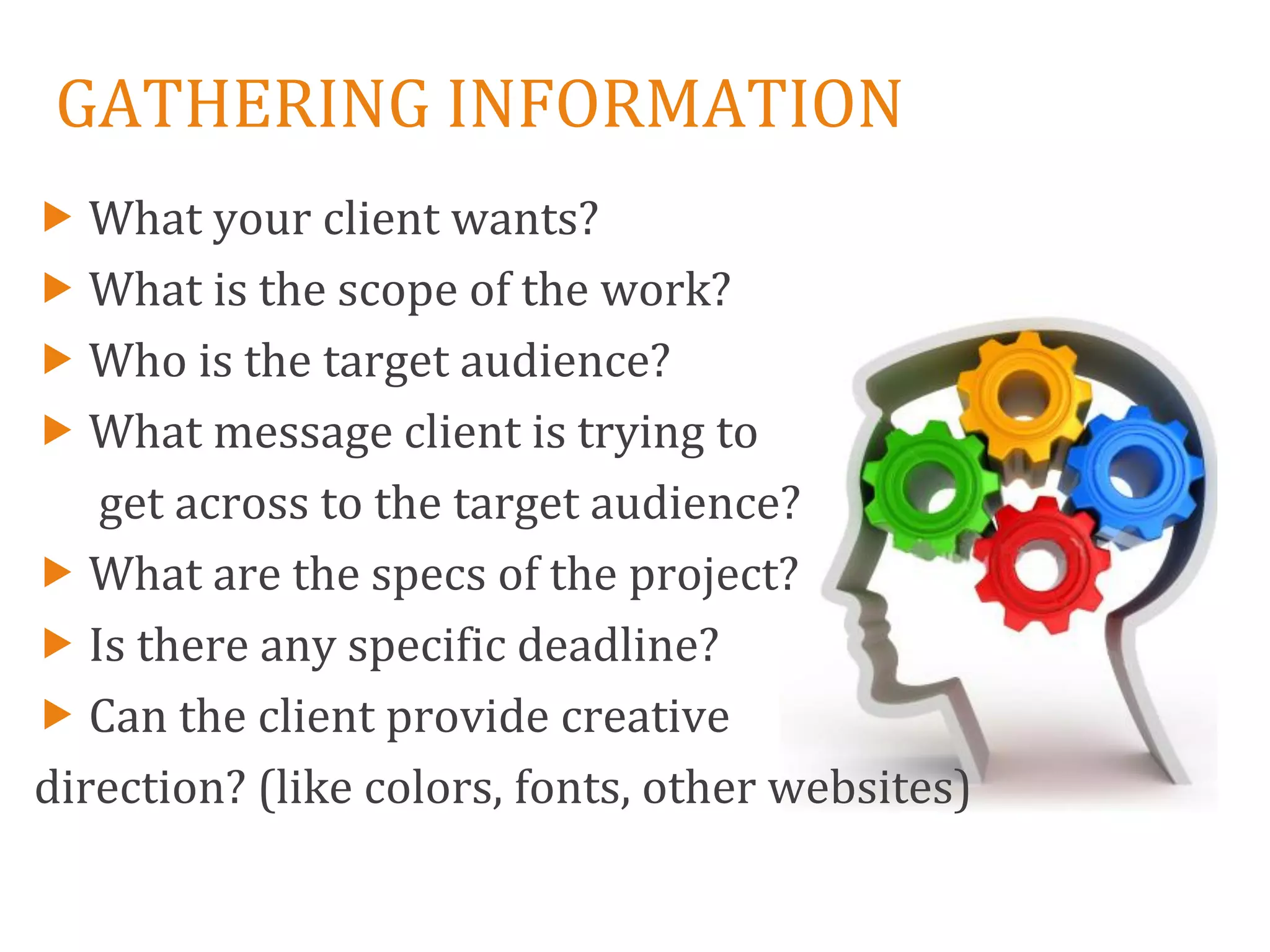 GATHERING INFORMATION
 What your client wants?
 What is the scope of the work?
 Who is the target audience?
 What message client is trying to
   get across to the target audience?
 What are the specs of the project?
 Is there any specific deadline?
 Can the client provide creative
direction? (like colors, fonts, other websites)
 