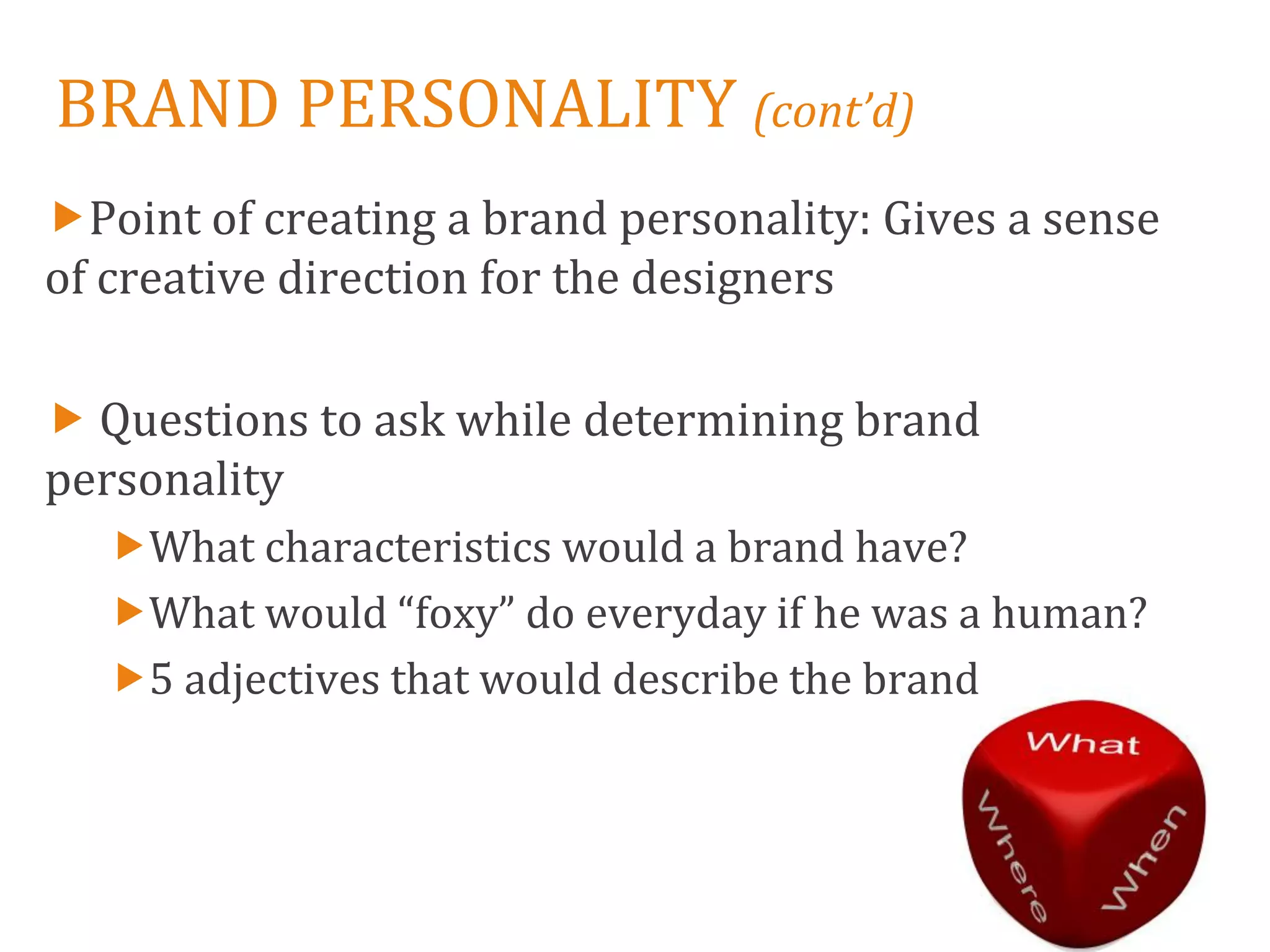 BRAND PERSONALITY (cont’d)
Point of creating a brand personality: Gives a sense
of creative direction for the designers

 Questions to ask while determining brand
personality
   What characteristics would a brand have?
   What would “foxy” do everyday if he was a human?
   5 adjectives that would describe the brand
 
