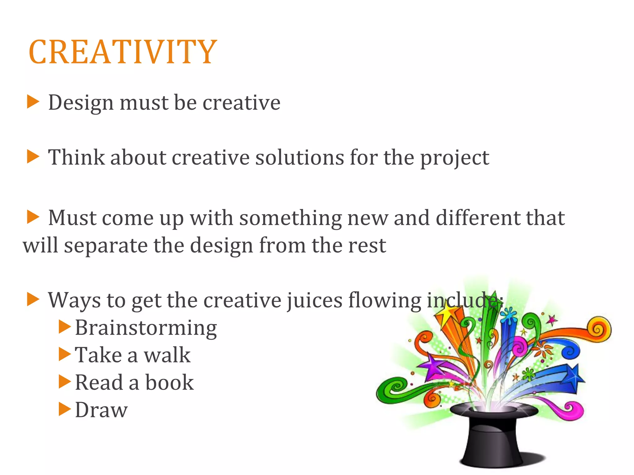 CREATIVITY
 Design must be creative

 Think about creative solutions for the project

 Must come up with something new and different that
will separate the design from the rest

 Ways to get the creative juices flowing include:
  Brainstorming
  Take a walk
  Read a book
  Draw
 