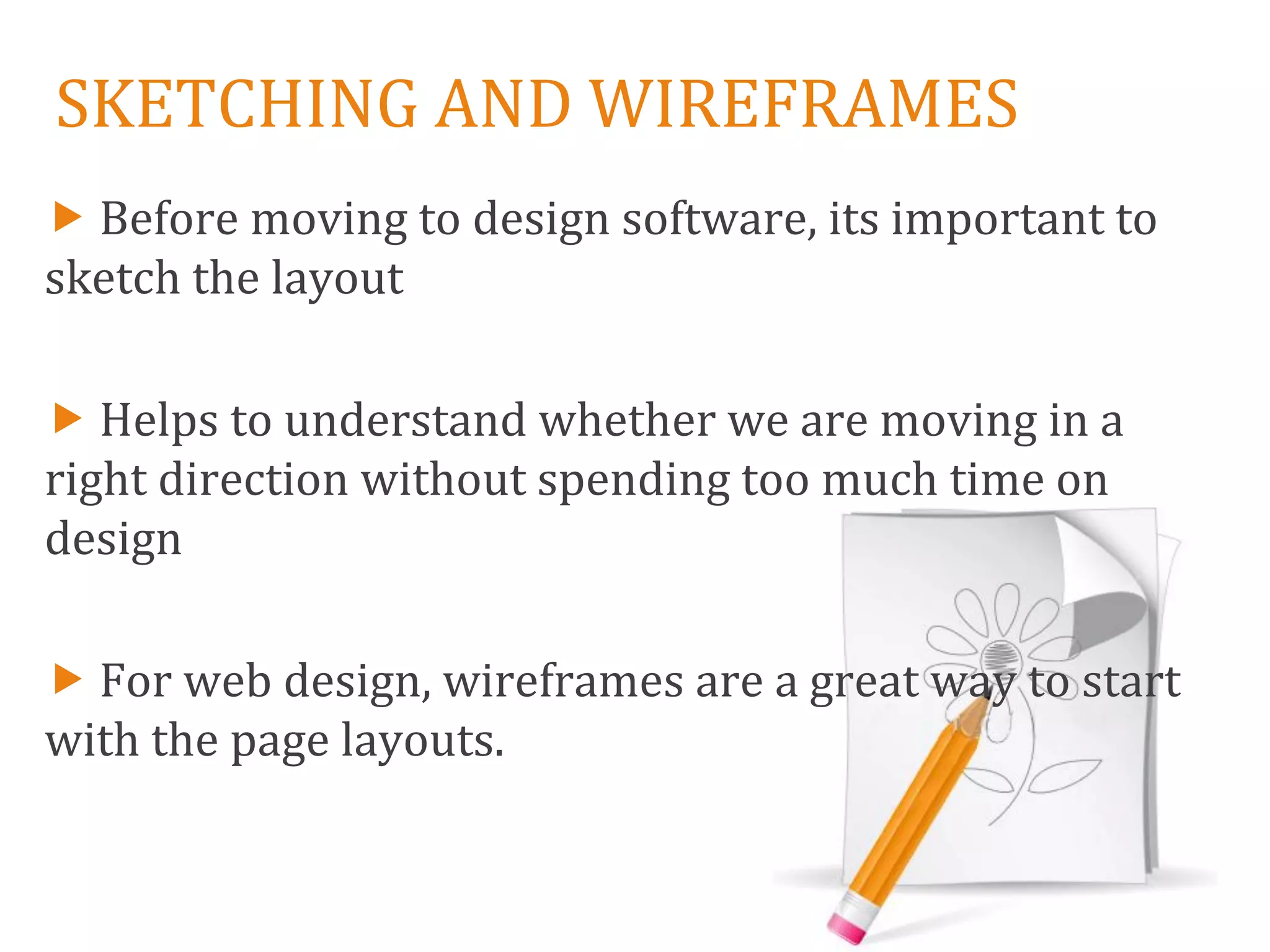 SKETCHING AND WIREFRAMES
 Before moving to design software, its important to
sketch the layout

 Helps to understand whether we are moving in a
right direction without spending too much time on
design

 For web design, wireframes are a great way to start
with the page layouts.
 