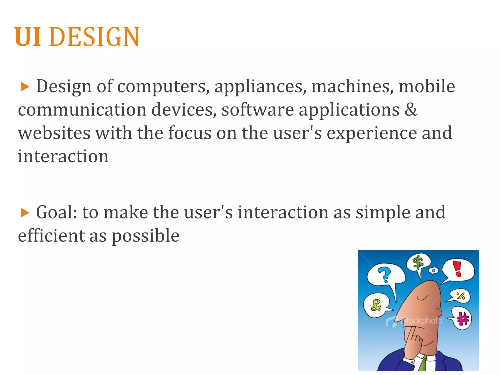 UI DESIGN
 Design of computers, appliances, machines, mobile
communication devices, software applications &
websites with the focus on the user's experience and
interaction

 Goal: to make the user's interaction as simple and
efficient as possible
 