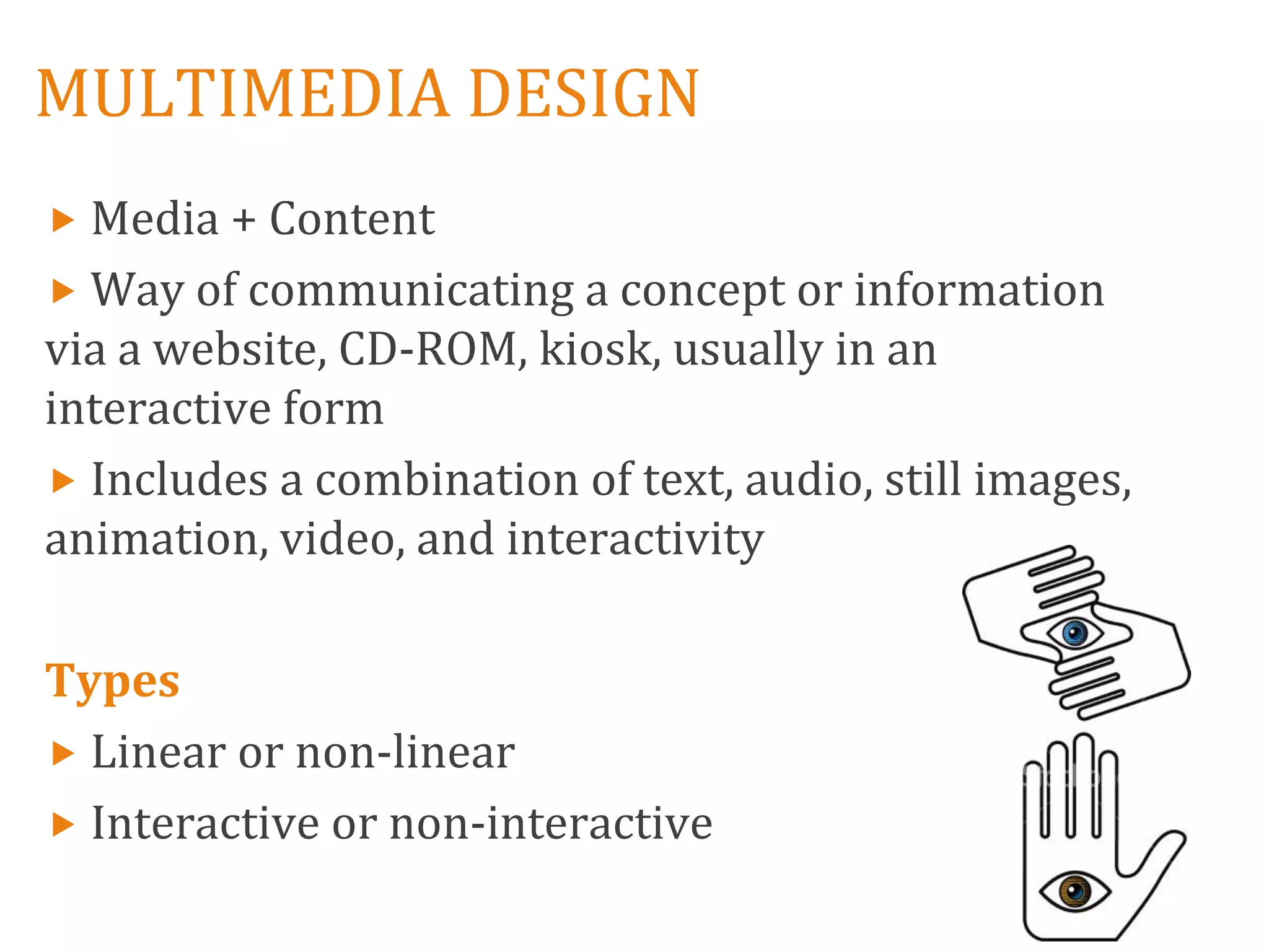 MULTIMEDIA DESIGN
 Media + Content
 Way of communicating a concept or information
via a website, CD-ROM, kiosk, usually in an
interactive form
 Includes a combination of text, audio, still images,
animation, video, and interactivity

Types
 Linear or non-linear
 Interactive or non-interactive
 