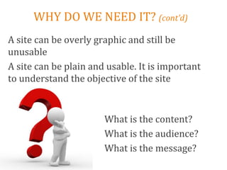 WHY DO WE NEED IT? (cont’d)
A site can be overly graphic and still be
unusable
A site can be plain and usable. It is important
to understand the objective of the site



                       What is the content?
                       What is the audience?
                       What is the message?
 