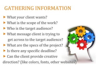 GATHERING INFORMATION
 What your client wants?
 What is the scope of the work?
 Who is the target audience?
 What message client is trying to
   get across to the target audience?
 What are the specs of the project?
 Is there any specific deadline?
 Can the client provide creative
direction? (like colors, fonts, other websites)
 