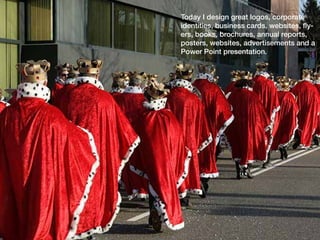 Today I design great logos, corporate
identities, business cards, websites, fly-
ers, books, brochures, annual reports,
posters, websites, advertisements and a
Power Point presentation.
 