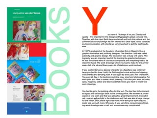 Books
You name it I’ll design it for you! Clarity and
quality I find important in the design and typography plays a crucial role.
Together with the client (both large and small and both the cultural and the
commercial sector) I design its own identity in a clear style. Good contacts
and communication with clients are very important to get the best results
ever.
In 1987 I graduated at the Academy of Applied Arts in Maastricht as a
graphic-illustrative and publicity designer. The direction I did was called
publicity and graphic design. The education was a study of 5 years. Pho-
tography was an important part of the training like graphic techniques.
At that time there were of course no computers and everything had to be
drawn by hand. The work drawings which you had to make for the printer
was a hell of a job and there was a lot of darkroom work involved.
If you wanted to have a special character or a typeface was extremely
large you had to draw it with the Rothring (technical writing and drawing
instruments) and bending ruler. It took ages to draw just a few characters.
You were all day in the darkroom printing copy proof and photographs. For
each print you have to make a work drawing. Full color print work includes
cyan, magenta, yellow and black and that means you have to make four
work drawings.
You had to go to the printing office for the text. The text had to be correct-
ed again and be brought back to the printing office. We received a photo-
copier at one point and that was already a great improvement. Instead of
red – we got yellow light in the darkroom and that was also a huge change
for the better. That yellow light was much nicer fore your eyes and you
could see so much more. Of course it was very time consuming and mak-
ing work drawings was a craft and sometimes very complicated.
 