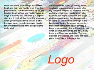 Logo
Once in a while your design was so dif-
ficult and than you had to print it for the
presentation. For the customer or for the
teacher in art school you had to make al-
ways a dummy and that was quit expen-
sive and it cost a lot of time. For example
when you design a serial box or a label
for a perfume, your dummy was needed
for presentation and if the design works
really well.
So many thinks could go wrong when
you have to present your design. Like
my cat once jumped on my table and my
coffee went all over my dummy. Halle-
lujah for the Apple computer and huge
changes came when the the comput-
er came on the market! Although in the
beginning the Apple screen was so tiny,
these first computers where already a
huge improvement. It is still magic to me
what a computer can do and how many
fonts and filters are available. The pos-
sibilities are endless and to me the com-
puter is still like a little paradise.
 