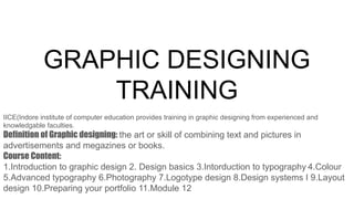 GRAPHIC DESIGNING
TRAINING
IICE(Indore institute of computer education provides training in graphic designing from experienced and
knowledgable faculties.
Definition of Graphic designing: the art or skill of combining text and pictures in
advertisements and megazines or books.
Course Content:
1.Introduction to graphic design 2. Design basics 3.Intorduction to typography 4.Colour
5.Advanced typography 6.Photography 7.Logotype design 8.Design systems I 9.Layout
design 10.Preparing your portfolio 11.Module 12
 