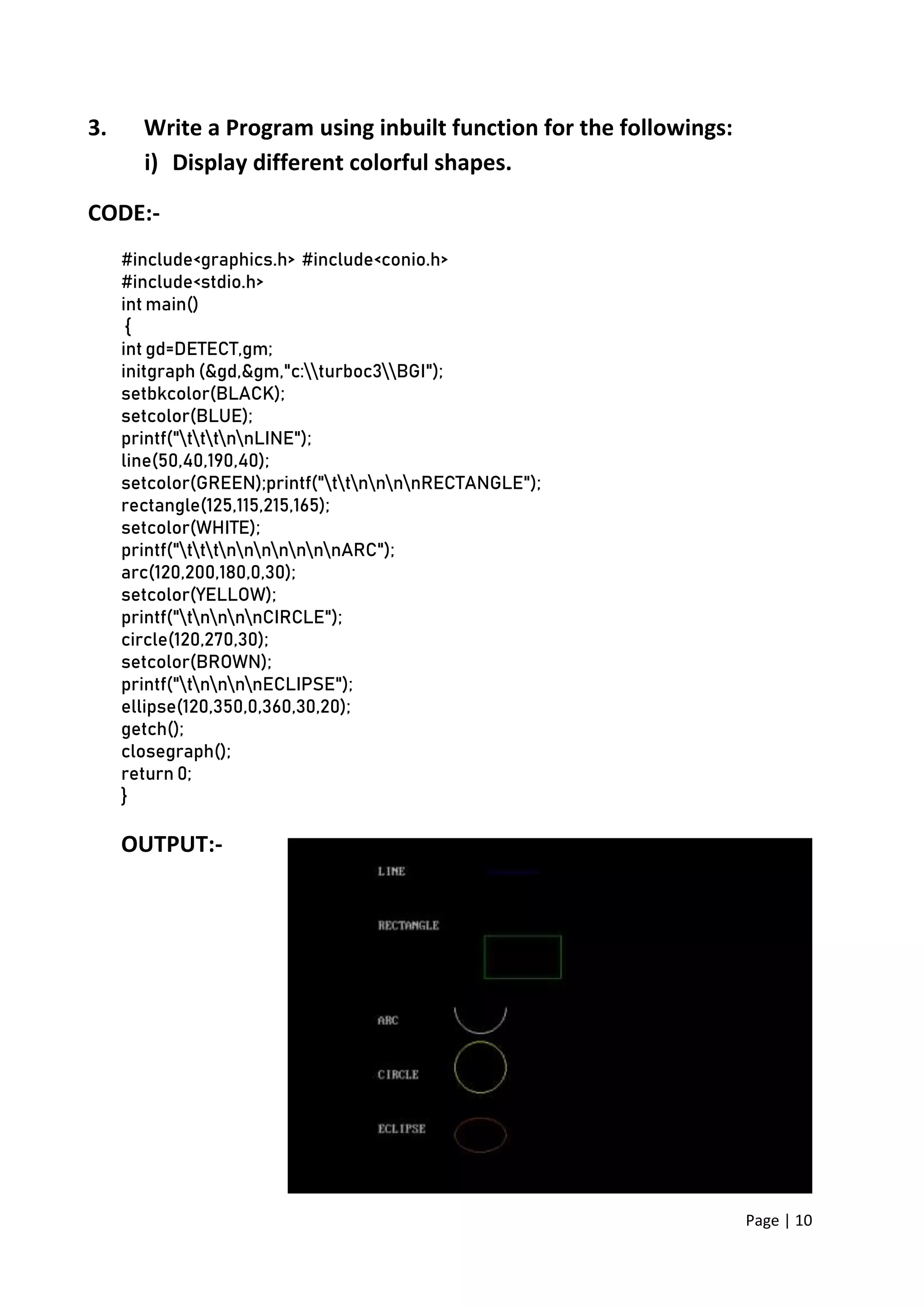 Page | 10
3. Write a Program using inbuilt function for the followings:
i) Display different colorful shapes.
CODE:-
#include<graphics.h> #include<conio.h>
#include<stdio.h>
int main()
{
int gd=DETECT,gm;
initgraph (&gd,&gm,"c:turboc3BGI");
setbkcolor(BLACK);
setcolor(BLUE);
printf("tttnnLINE");
line(50,40,190,40);
setcolor(GREEN);printf("ttnnnnRECTANGLE");
rectangle(125,115,215,165);
setcolor(WHITE);
printf("tttnnnnnnnARC");
arc(120,200,180,0,30);
setcolor(YELLOW);
printf("tnnnnCIRCLE");
circle(120,270,30);
setcolor(BROWN);
printf("tnnnnECLIPSE");
ellipse(120,350,0,360,30,20);
getch();
closegraph();
return 0;
}
OUTPUT:-
 