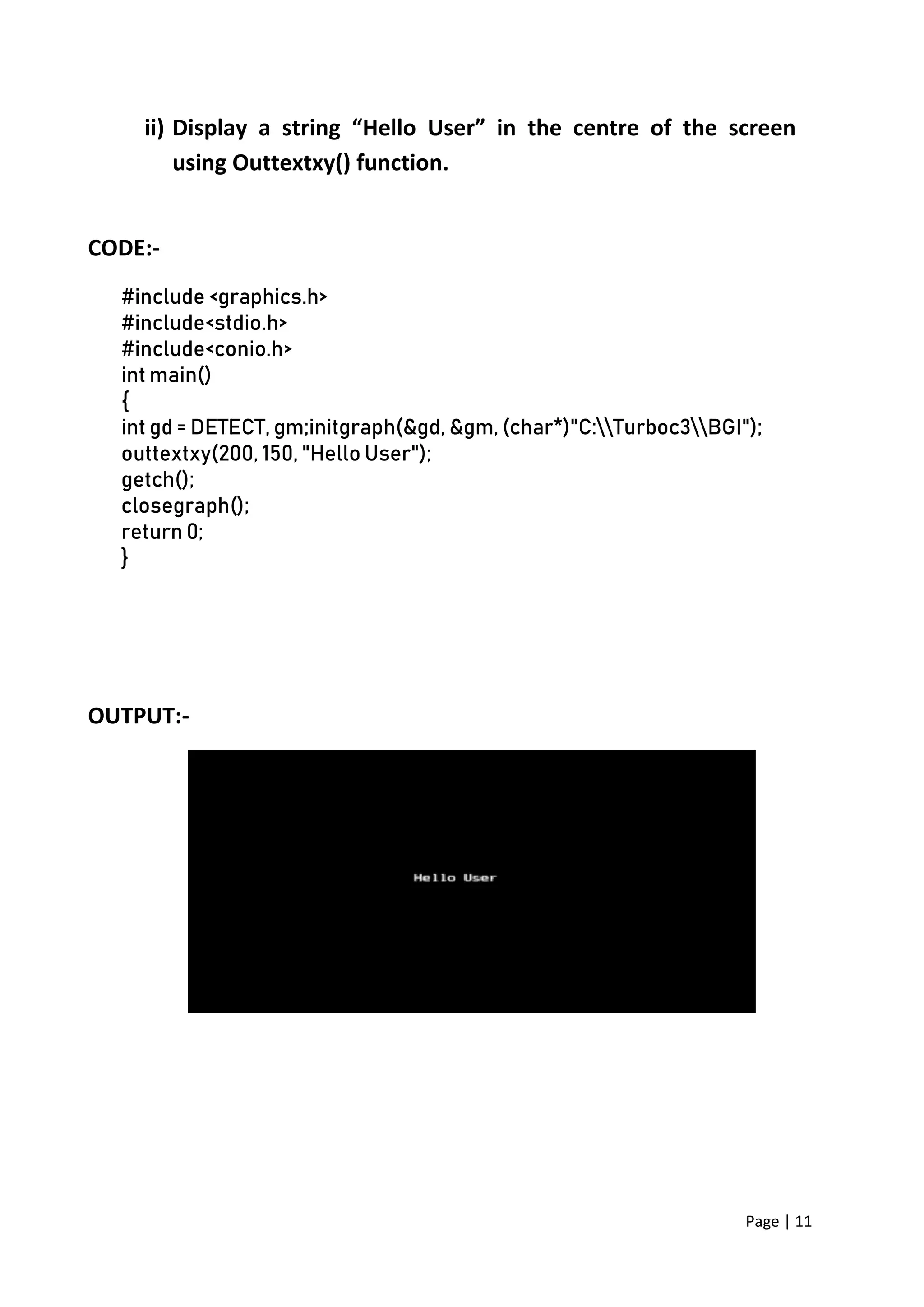 Page | 11
ii) Display a string “Hello User” in the centre of the screen
using Outtextxy() function.
CODE:-
#include <graphics.h>
#include<stdio.h>
#include<conio.h>
int main()
{
int gd = DETECT, gm;initgraph(&gd, &gm, (char*)"C:Turboc3BGI");
outtextxy(200, 150, "Hello User");
getch();
closegraph();
return 0;
}
OUTPUT:-
 