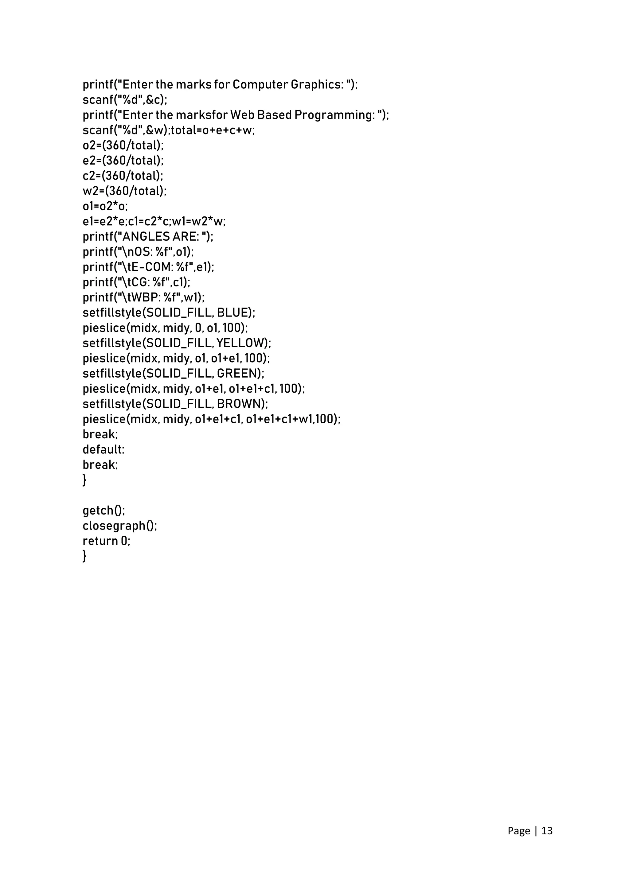 Page | 13
printf("Enter the marks for Computer Graphics: ");
scanf("%d",&c);
printf("Enter the marksfor Web Based Programming: ");
scanf("%d",&w);total=o+e+c+w;
o2=(360/total);
e2=(360/total);
c2=(360/total);
w2=(360/total);
o1=o2*o;
e1=e2*e;c1=c2*c;w1=w2*w;
printf("ANGLES ARE: ");
printf("nOS: %f",o1);
printf("tE-COM: %f",e1);
printf("tCG: %f",c1);
printf("tWBP: %f",w1);
setfillstyle(SOLID_FILL, BLUE);
pieslice(midx, midy, 0, o1, 100);
setfillstyle(SOLID_FILL, YELLOW);
pieslice(midx, midy, o1, o1+e1, 100);
setfillstyle(SOLID_FILL, GREEN);
pieslice(midx, midy, o1+e1, o1+e1+c1, 100);
setfillstyle(SOLID_FILL, BROWN);
pieslice(midx, midy, o1+e1+c1, o1+e1+c1+w1,100);
break;
default:
break;
}
getch();
closegraph();
return 0;
}
 