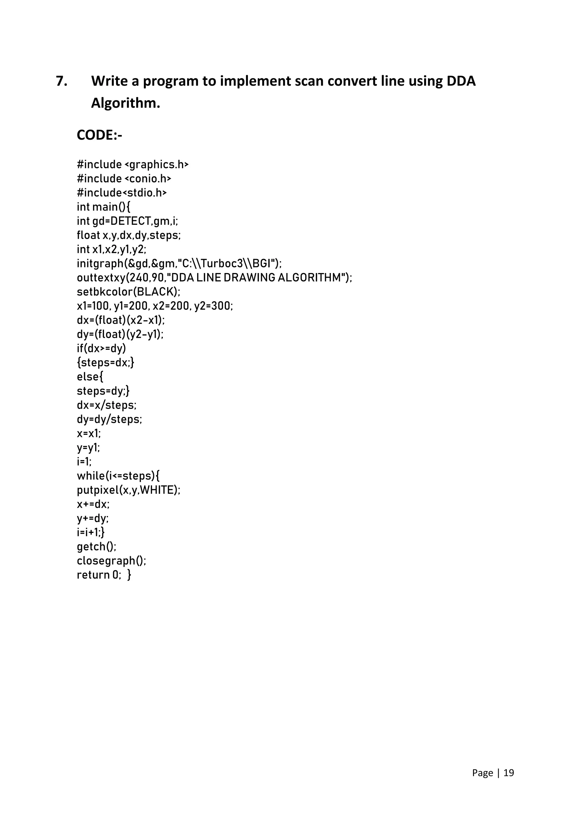 Page | 19
7. Write a program to implement scan convert line using DDA
Algorithm.
CODE:-
#include <graphics.h>
#include <conio.h>
#include<stdio.h>
int main(){
int gd=DETECT,gm,i;
float x,y,dx,dy,steps;
int x1,x2,y1,y2;
initgraph(&gd,&gm,"C:Turboc3BGI");
outtextxy(240,90,"DDA LINE DRAWING ALGORITHM");
setbkcolor(BLACK);
x1=100, y1=200, x2=200, y2=300;
dx=(float)(x2-x1);
dy=(float)(y2-y1);
if(dx>=dy)
{steps=dx;}
else{
steps=dy;}
dx=x/steps;
dy=dy/steps;
x=x1;
y=y1;
i=1;
while(i<=steps){
putpixel(x,y,WHITE);
x+=dx;
y+=dy;
i=i+1;}
getch();
closegraph();
return 0; }
 