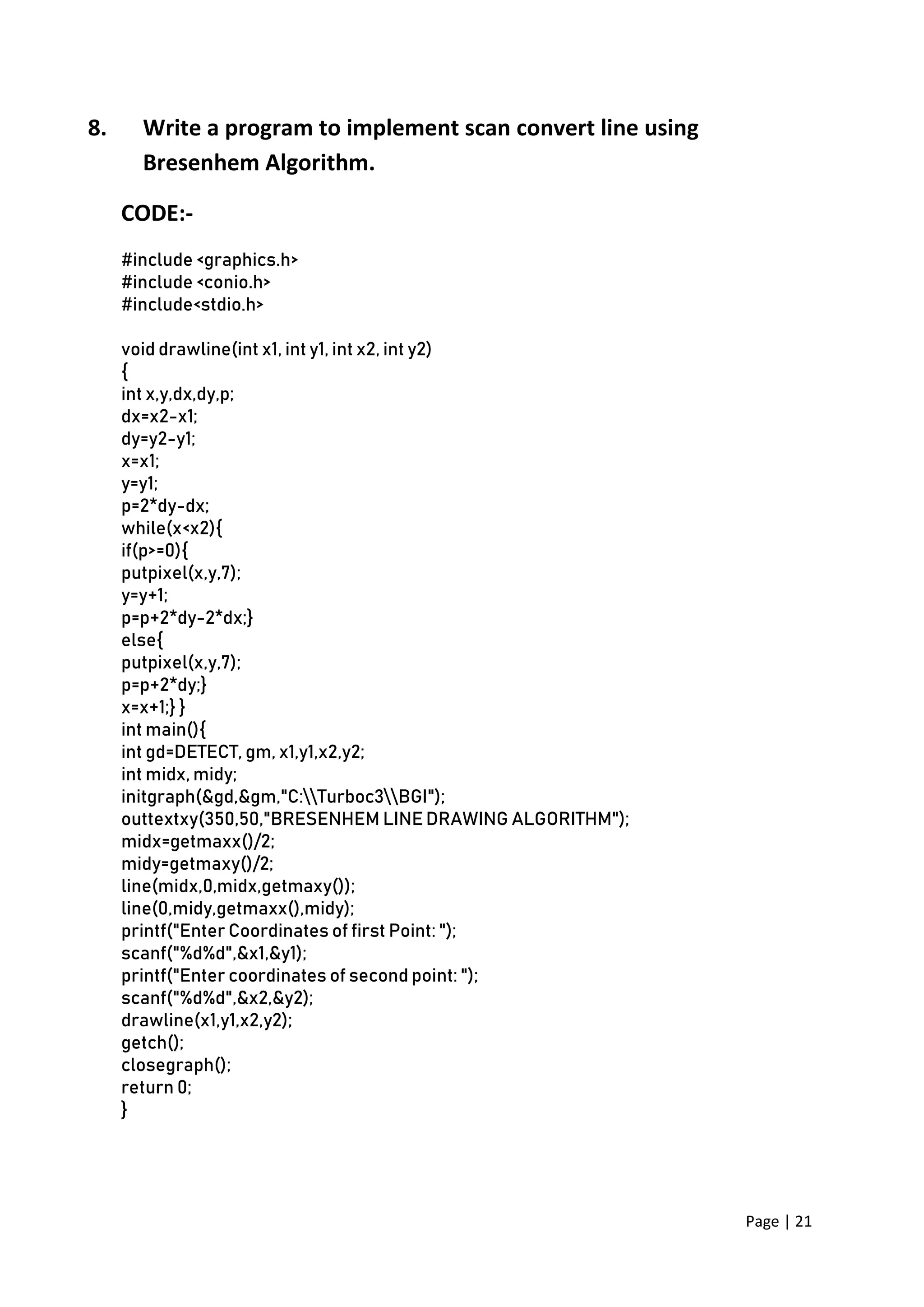 Page | 21
8. Write a program to implement scan convert line using
Bresenhem Algorithm.
CODE:-
#include <graphics.h>
#include <conio.h>
#include<stdio.h>
void drawline(int x1, int y1, int x2, int y2)
{
int x,y,dx,dy,p;
dx=x2-x1;
dy=y2-y1;
x=x1;
y=y1;
p=2*dy-dx;
while(x<x2){
if(p>=0){
putpixel(x,y,7);
y=y+1;
p=p+2*dy-2*dx;}
else{
putpixel(x,y,7);
p=p+2*dy;}
x=x+1;} }
int main(){
int gd=DETECT, gm, x1,y1,x2,y2;
int midx, midy;
initgraph(&gd,&gm,"C:Turboc3BGI");
outtextxy(350,50,"BRESENHEM LINE DRAWING ALGORITHM");
midx=getmaxx()/2;
midy=getmaxy()/2;
line(midx,0,midx,getmaxy());
line(0,midy,getmaxx(),midy);
printf("Enter Coordinates of first Point: ");
scanf("%d%d",&x1,&y1);
printf("Enter coordinates of second point: ");
scanf("%d%d",&x2,&y2);
drawline(x1,y1,x2,y2);
getch();
closegraph();
return 0;
}
 