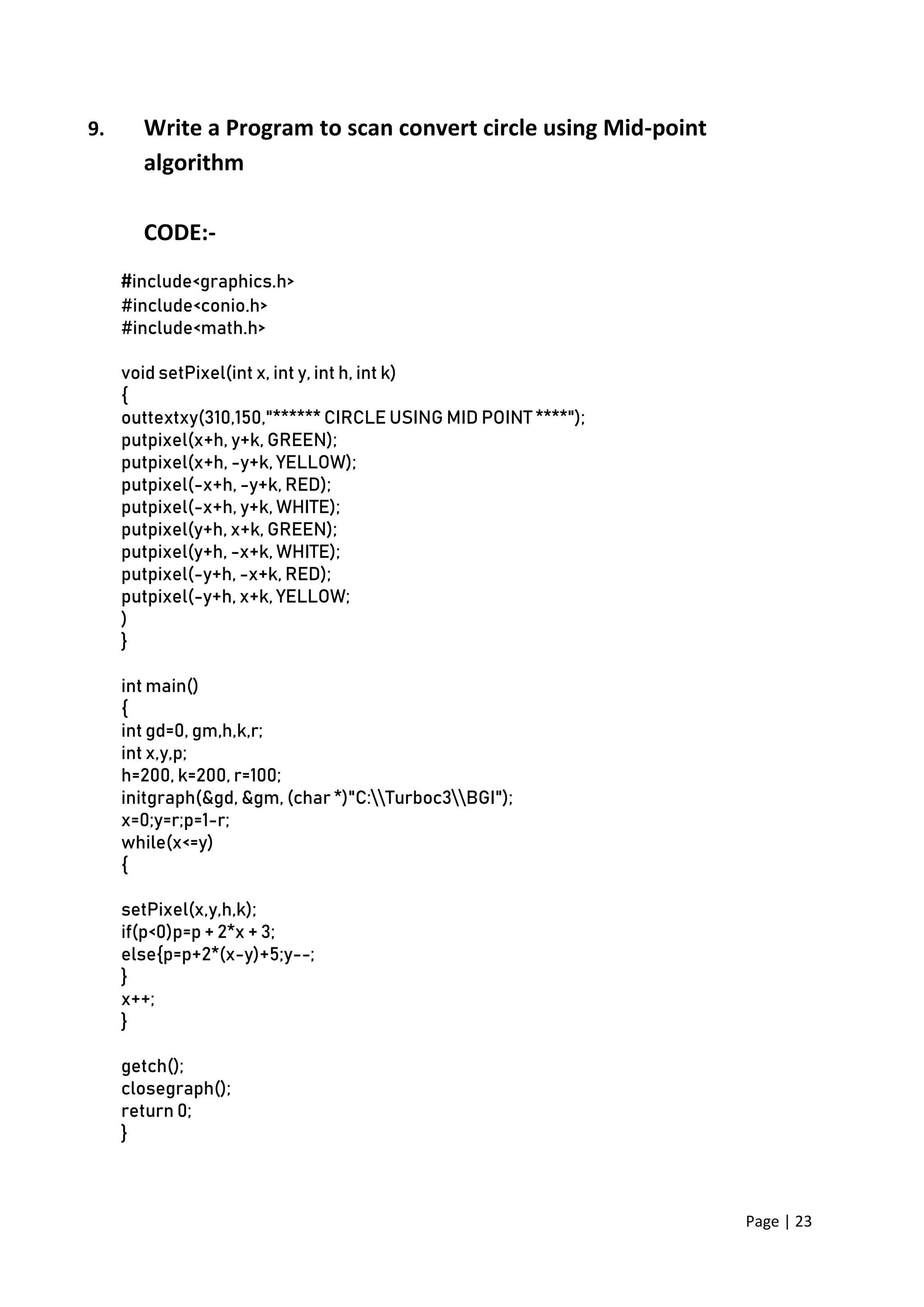 Page | 23
9. Write a Program to scan convert circle using Mid-point
algorithm
CODE:-
#include<graphics.h>
#include<conio.h>
#include<math.h>
void setPixel(int x, int y, int h, int k)
{
outtextxy(310,150,"****** CIRCLE USING MID POINT ****");
putpixel(x+h, y+k, GREEN);
putpixel(x+h, -y+k, YELLOW);
putpixel(-x+h, -y+k, RED);
putpixel(-x+h, y+k, WHITE);
putpixel(y+h, x+k, GREEN);
putpixel(y+h, -x+k, WHITE);
putpixel(-y+h, -x+k, RED);
putpixel(-y+h, x+k, YELLOW;
)
}
int main()
{
int gd=0, gm,h,k,r;
int x,y,p;
h=200, k=200, r=100;
initgraph(&gd, &gm, (char *)"C:Turboc3BGI");
x=0;y=r;p=1-r;
while(x<=y)
{
setPixel(x,y,h,k);
if(p<0)p=p + 2*x + 3;
else{p=p+2*(x-y)+5;y--;
}
x++;
}
getch();
closegraph();
return 0;
}
 