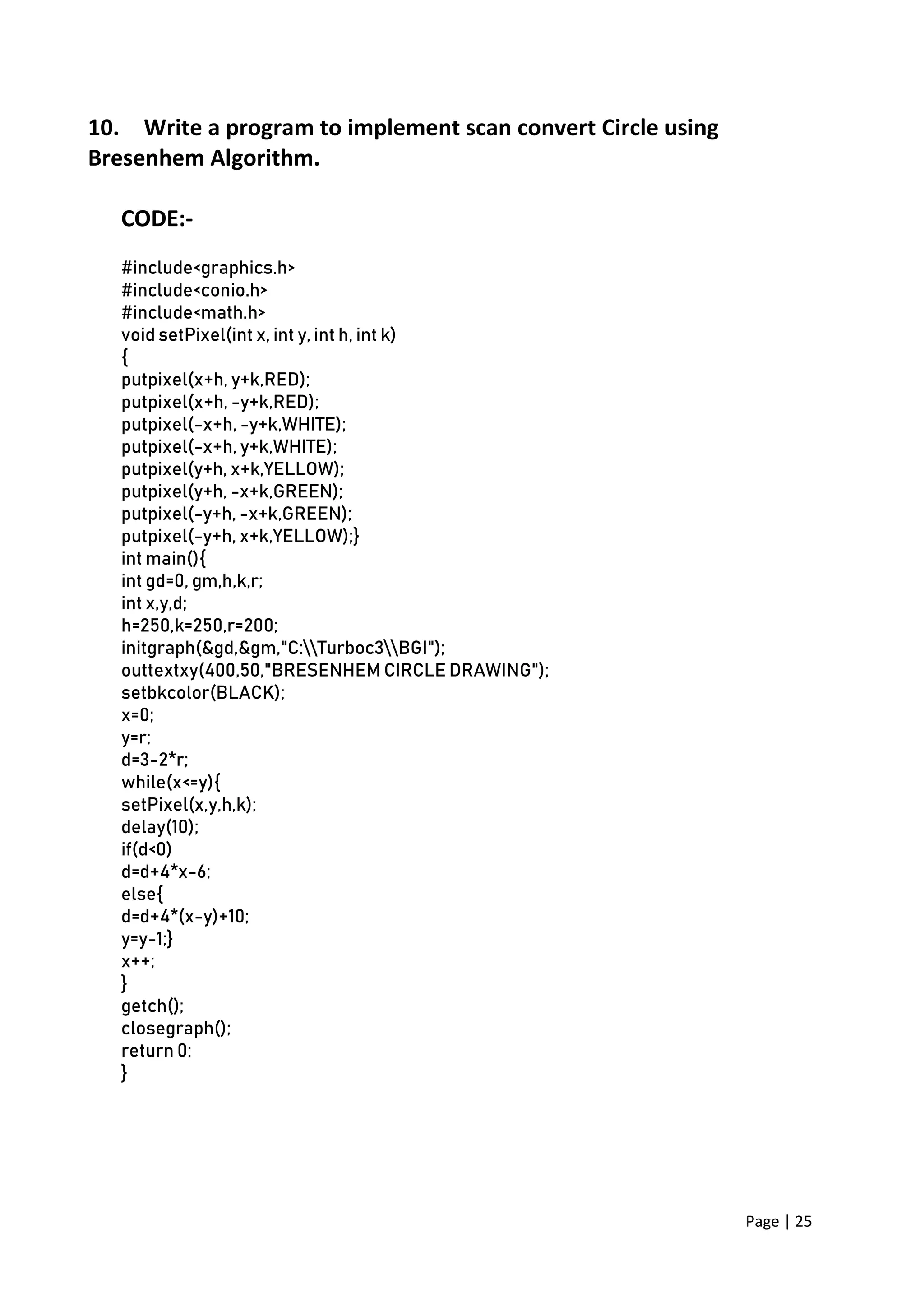 Page | 25
10. Write a program to implement scan convert Circle using
Bresenhem Algorithm.
CODE:-
#include<graphics.h>
#include<conio.h>
#include<math.h>
void setPixel(int x, int y, int h, int k)
{
putpixel(x+h, y+k,RED);
putpixel(x+h, -y+k,RED);
putpixel(-x+h, -y+k,WHITE);
putpixel(-x+h, y+k,WHITE);
putpixel(y+h, x+k,YELLOW);
putpixel(y+h, -x+k,GREEN);
putpixel(-y+h, -x+k,GREEN);
putpixel(-y+h, x+k,YELLOW);}
int main(){
int gd=0, gm,h,k,r;
int x,y,d;
h=250,k=250,r=200;
initgraph(&gd,&gm,"C:Turboc3BGI");
outtextxy(400,50,"BRESENHEM CIRCLE DRAWING");
setbkcolor(BLACK);
x=0;
y=r;
d=3-2*r;
while(x<=y){
setPixel(x,y,h,k);
delay(10);
if(d<0)
d=d+4*x-6;
else{
d=d+4*(x-y)+10;
y=y-1;}
x++;
}
getch();
closegraph();
return 0;
}
 